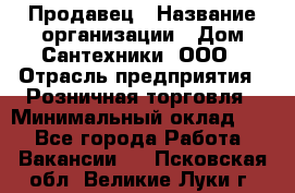 Продавец › Название организации ­ Дом Сантехники, ООО › Отрасль предприятия ­ Розничная торговля › Минимальный оклад ­ 1 - Все города Работа » Вакансии   . Псковская обл.,Великие Луки г.